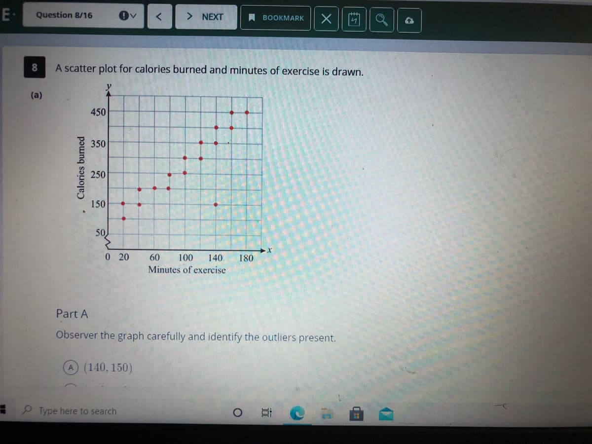 E-
Question 8/16
X |回a|| a
NEXT
A BOOKMARK
A scatter plot for calories burned and minutes of exercise is drawn.
y
(a)
450
350
250
150
50
0 20
60
100
140
180
Minutes of exercise
Part A
Observer the graph carefully and identify the outliers present.
(140, 150)
Type here to search
• Calories burned
