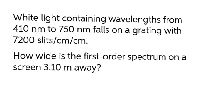 White light containing wavelengths from
410 nm to 750 nm falls on a grating with
7200 slits/cm/cm.
How wide is the first-order spectrum on a
screen 3.10 m away?
