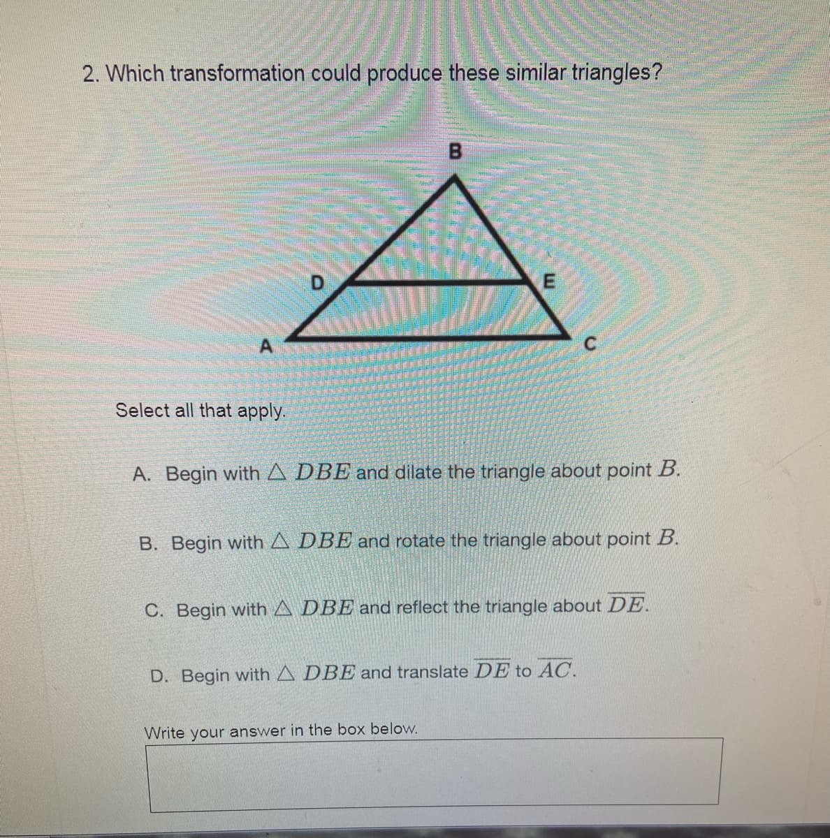 2. Which transformation could produce these similar triangles?
D
Select all that apply.
A. Begin with A DBE and dilate the triangle about point B.
B. Begin with A DBE and rotate the triangle about point B.
C. Begin with A DBE and reflect the triangle about DE.
D. Begin with A DBE and translate DE to AC.
Write your answer in the box below.

