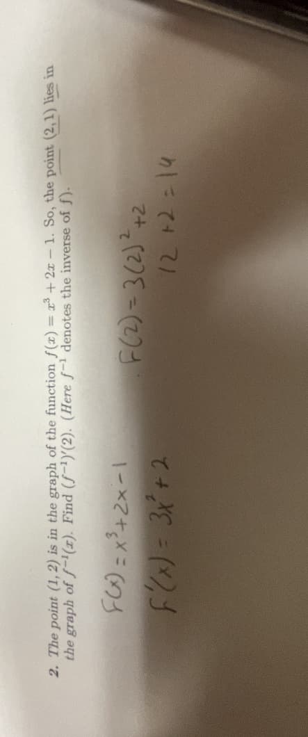 2. The point (1, 2) is in the graph of the function f(x) = x³ + 2x - 1. So, the point (2,1) lies in
the graph of f(x). Find (f¹)'(2). (Here f-1 denotes the inverse of f).
F(x)=x³+2x-1
F(x) = 3x² + 2
F(2)=3(2)²+2
72 +2=14