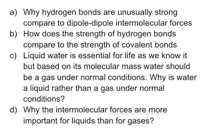 a) Why hydrogen bonds are unusually strong
compare to dipole-dipole intermolecular forces
b) How does the strength of hydrogen bonds
compare to the strength of covalent bonds
c) Liquid water is essential for life as we know it
but based on its molecular mass water should
be a gas under normal conditions. Why is water
a liquid rather than a gas under normal
conditions?
d) Why the intermolecular forces are more
important for liquids than for gases?
