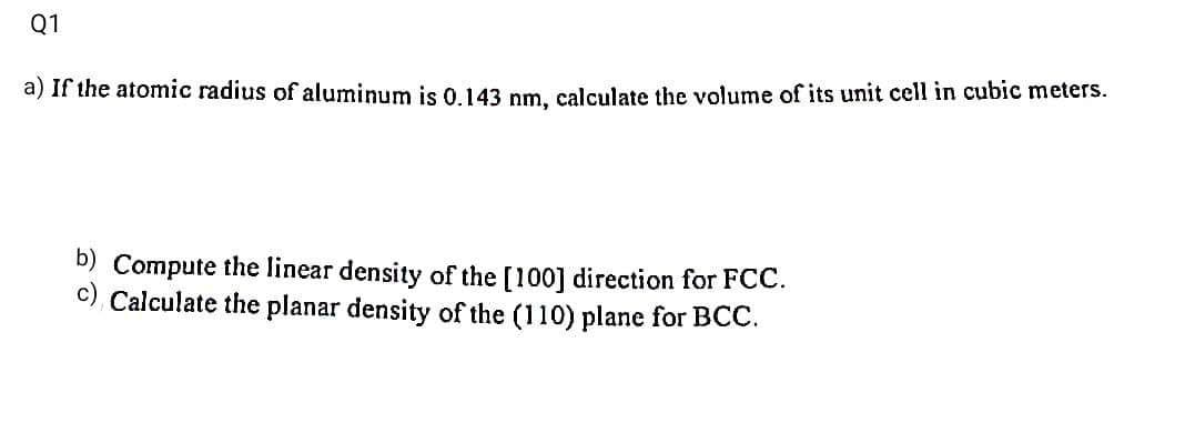 Q1
a) If the atomic radius of aluminum is 0.143 nm, calculate the volume of its unit cell in cubic meters.
b) Compute the linear density of the [100] direction for FCC.
Calculate the planar density of the (110) plane for BCC.