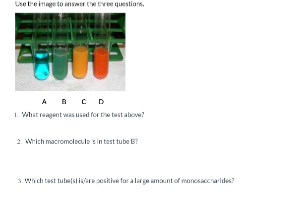 Use the image to answer the three questions.
А в с D
1. What reagent was used for the test above?
2. Which macromolecule is in test tube B?
3. Which test tube(s) is/are positive for a large amount of monosaccharides?

