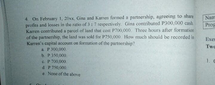 4. On February 1, 20xx, Gina and Karren formed a partnership, agreeing to share
profits and losses in the ratio of 3:7 respectively. Gina contributed P300,000 cash.
Karren contributed a parcel of land that cost P700,000. Three hours after formation
of the partnership, the land was sold for P750,000. How much should be recorded in
Karren's capital account on formation of the partnership?
Nam
Prog
Exer
Two
a. P 300,000.
b. P 350,000.
1. C
c. P 700,000.
d. P 750,000.
e. None of the above
