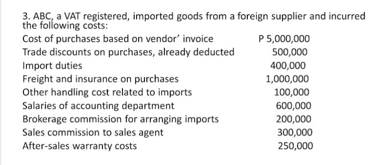 3. ABC, a VAT registered, imported goods from a foreign supplier and incurred
the following costs:
Cost of purchases based on vendor' invoice
Trade discounts on purchases, already deducted
Import duties
Freight and insurance on purchases
Other handling cost related to imports
Salaries of accounting department
P 5,000,000
500,000
400,000
1,000,000
100,000
600,000
200,000
Brokerage commission for arranging imports
Sales commission to sales agent
300,000
After-sales warranty costs
250,000
