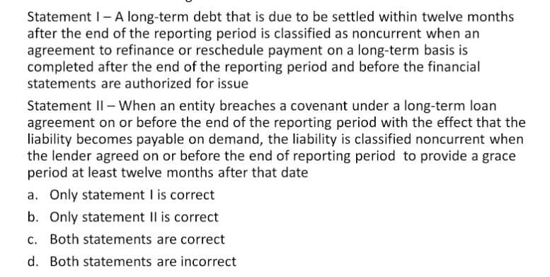 Statement I- A long-term debt that is due to be settled within twelve months
after the end of the reporting period is classified as noncurrent when an
agreement to refinance or reschedule payment on a long-term basis is
completed after the end of the reporting period and before the financial
statements are authorized for issue
Statement II - When an entity breaches a covenant under a long-term loan
agreement on or before the end of the reporting period with the effect that the
liability becomes payable on demand, the liability is classified noncurrent when
the lender agreed on or before the end of reporting period to provide a grace
period at least twelve months after that date
a. Only statement I is correct
b. Only statement Il is correct
c. Both statements are correct
d. Both statements are incorrect
