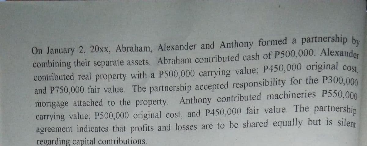 contributed real property with a P500,000 carrying value; P450,000 original cost,
On January 2, 20xx, Abraham, Alexander and Anthony formed a partnership by
combining their separate assets. Abraham contributed cash of P500,000. Alexander
and P750,000 fair value. The partnership accepted responsibility for the P300,000
mortgage attached to the property. Anthony contributed machineries P550,000
carrying value; P500,000 original cost, and P450,000 fair value. The partnership
agreement indicates that profits and losses are to be shared equally but is silent
regarding capital contributions.
