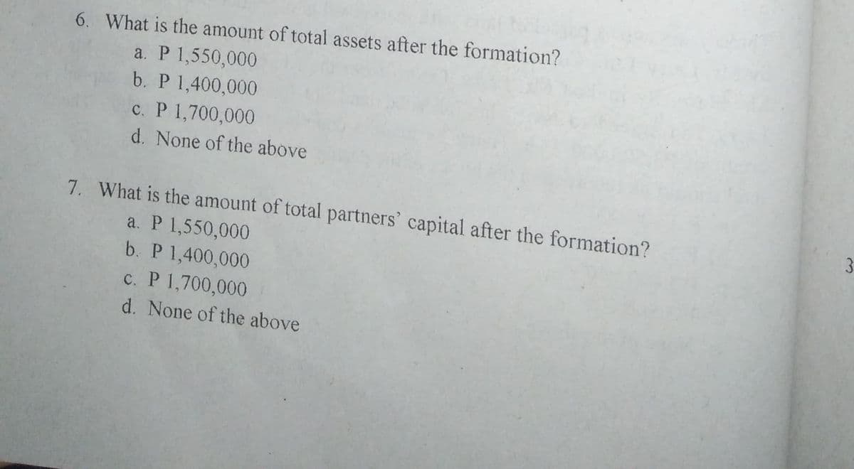 6. What is the amount of total assets after the formation?
a. P 1,550,000
b. P 1,400,000
c. P 1,700,000
d. None of the above
7. What is the amount of total partners' capital after the formation?
3.
a. P 1,550,000
b. P 1,400,000
c. P 1,700,000
d. None of the above
