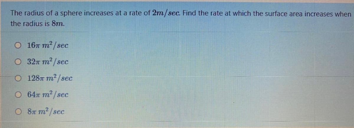 The radius of a sphere increases at a rate of 2m/sec. Find the rate at which the surface area increases when
the radius is 8m.
0 16т т?/sec
О 32п т?/seес
О 128т т?/sес
О 64т т?/sec
O 87 m² /sec
