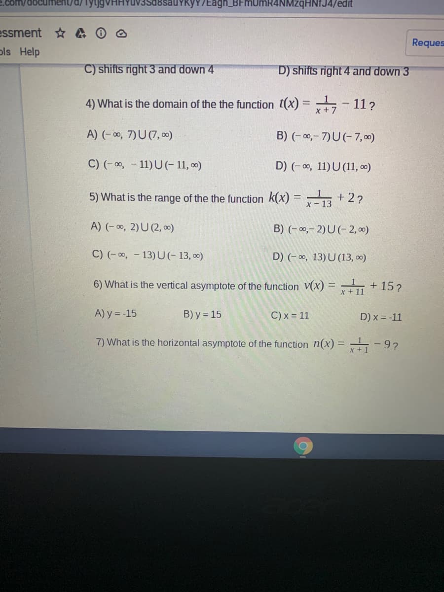 18sauYkyY/Eagh_BFmUmR4NMzqHNfJ4/edit
essment A
Reques
pls Help
C) shifts right 3 and down 4
D) shifts right 4 and down 3
4) What is the domain of the the function t(x) =
11?
A) (- ∞, 7)U (7, 0)
B) (- 0,- 7)U(- 7, 00)
C) (-0, - 11)U(- 11, ∞)
D) (-0, 11)U (11, 0)
+ 2?
5) What is the range of the the function k(x) =- 13
A) (- 0, 2)U (2, 0)
B) (- 00,– 2)U (- 2, 00)
C) (-0, - 13)U(- 13, 0)
D) (- ∞0, 13)U (13, 0)
6) What is the vertical asymptote of the function V(x) = + 15?
A) y = -15
B) y = 15
C) x = 11
D) x = -11
7) What is the horizontal asymptote of the function n(x) = -9?

