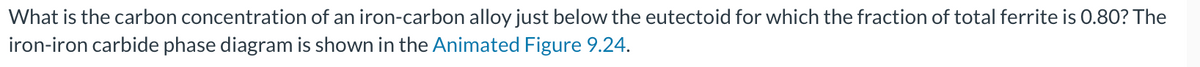 What is the carbon concentration of an iron-carbon alloy just below the eutectoid for which the fraction of total ferrite is 0.80? The
iron-iron carbide phase diagram is shown in the Animated Figure 9.24.