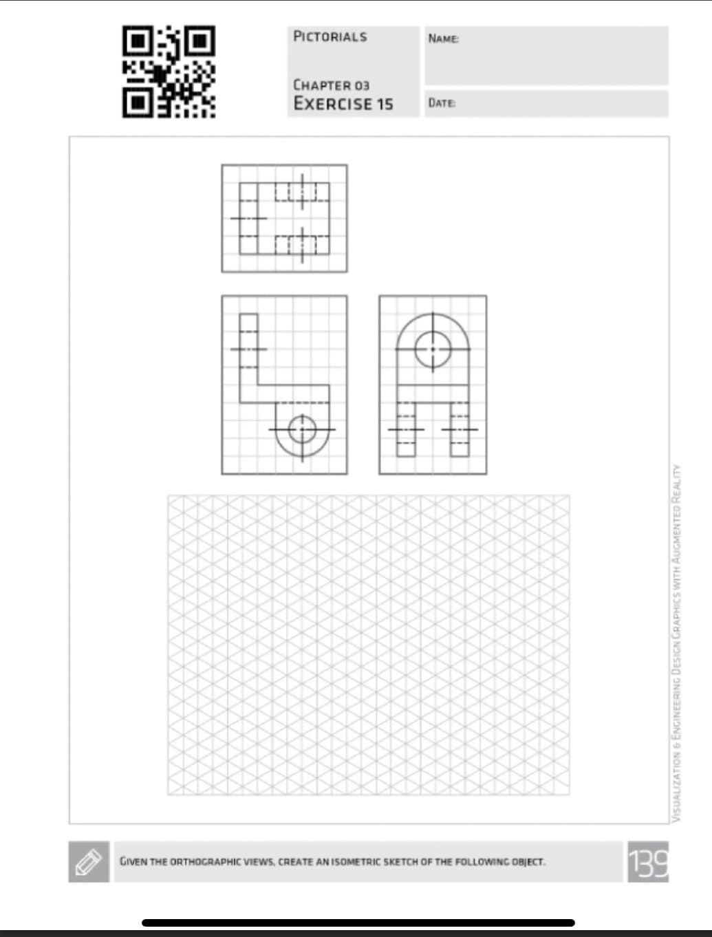 PICTORIALS
CHAPTER 03
EXERCISE 15
#
NAME:
DATE
GIVEN THE ORTHOGRAPHIC VIEWS, CREATE AN ISOMETRIC SKETCH OF THE FOLLOWING OBJECT.
130
VISUALIZATION & ENGINEERING DESIGN GRAPHICS WITH AUGMENTED REALITY