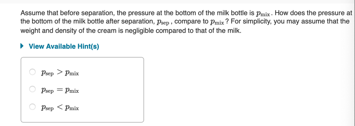 Assume that before separation, the pressure at the bottom of the milk bottle is Pmix. How does the pressure at
the bottom of the milk bottle after separation, psep, compare to Pmix? For simplicity, you may assume that the
weight and density of the cream is negligible compared to that of the milk.
► View Available Hint(s)
Psep > Pmix
Psep = - Pmix
Psep Pmix