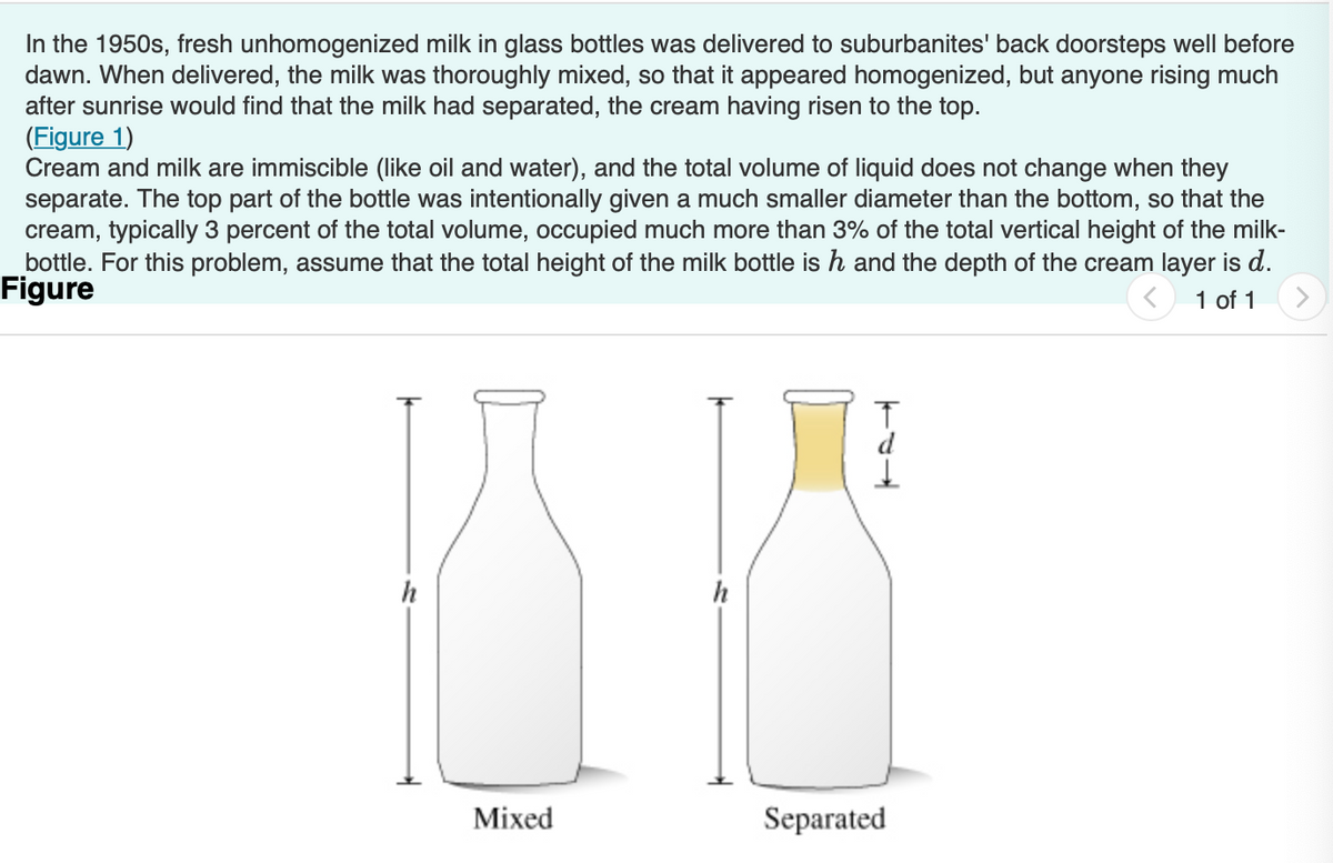 In the 1950s, fresh unhomogenized milk in glass bottles was delivered to suburbanites' back doorsteps well before
dawn. When delivered, the milk was thoroughly mixed, so that it appeared homogenized, but anyone rising much
after sunrise would find that the milk had separated, the cream having risen to the top.
(Figure 1)
Cream and milk are immiscible (like oil and water), and the total volume of liquid does not change when they
separate. The top part of the bottle was intentionally given a much smaller diameter than the bottom, so that the
cream, typically 3 percent of the total volume, occupied much more than 3% of the total vertical height of the milk-
bottle. For this problem, assume that the total height of the milk bottle is h and the depth of the cream layer is d.
Figure
1 of 1
h
Mixed
h
Separated