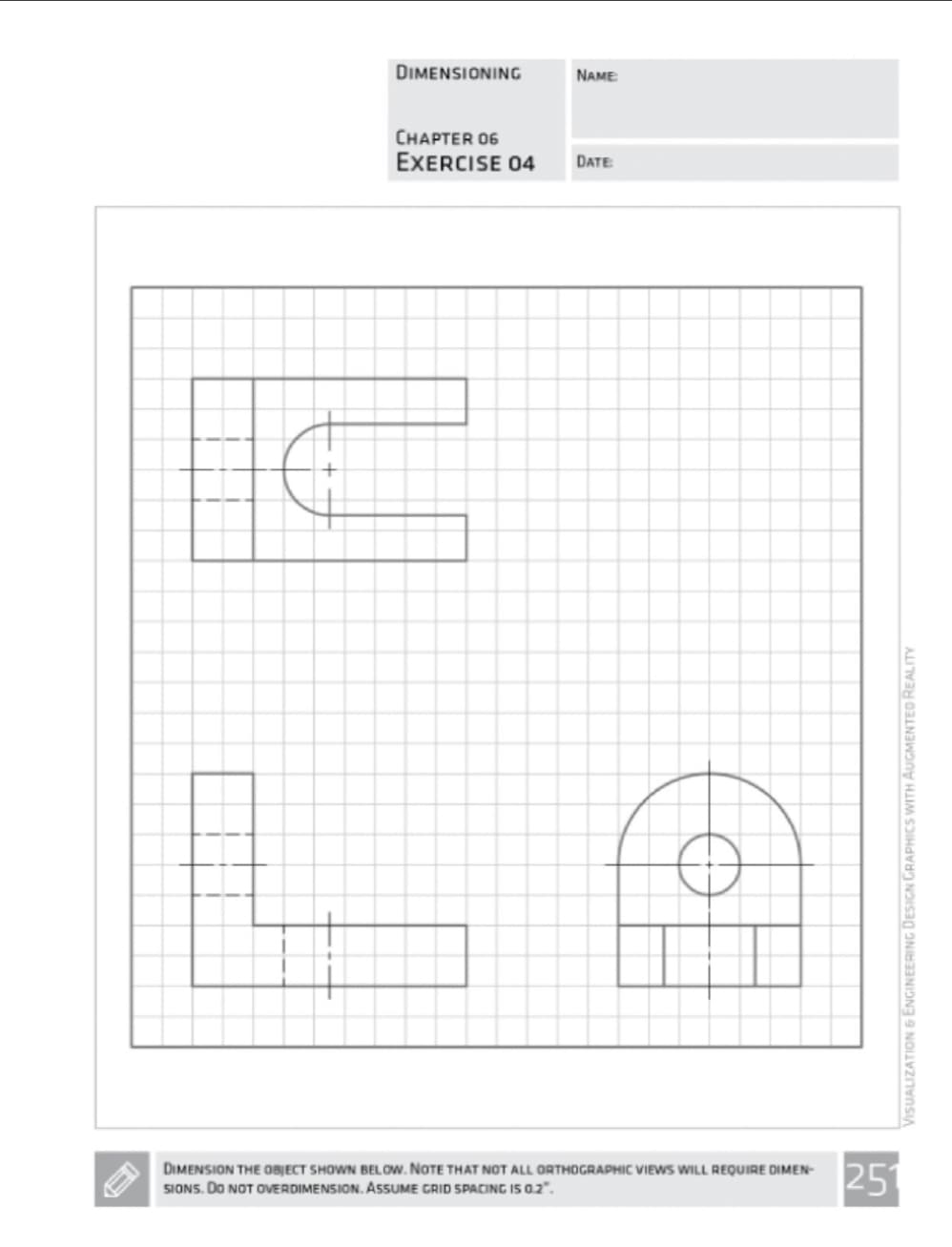 €
DIMENSIONING
NAME:
CHAPTER 06
EXERCISE 04 DATE
DIMENSION THE OBJECT SHOWN BELOW. NOTE THAT NOT ALL ORTHOGRAPHIC VIEWS WILL REQUIRE DIMEN-
SIONS. DO NOT OVERDIMENSION. ASSUME GRID SPACING IS 0.2.
VISUALIZATION & ENGINEERING DESIGN GRAPHICS WITH AUGMENTED REALITY
251