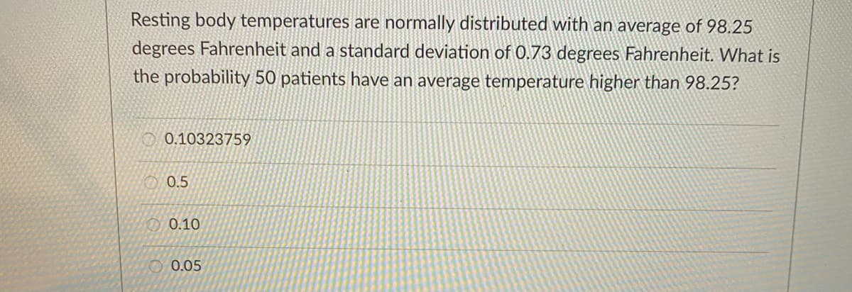Resting body temperatures are normally distributed with an average of 98.25
degrees Fahrenheit and a standard deviation of 0.73 degrees Fahrenheit. What is
the probability 50 patients have an average temperature higher than 98.25?
O 0.10323759
O 0.5
0.10
O 0.05
