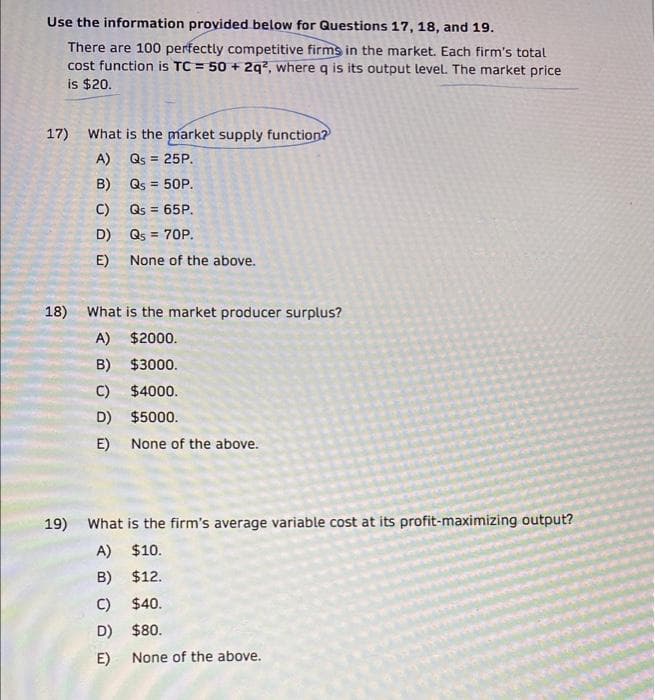 Use the information provided below for Questions 17, 18, and 19.
There are 100 perfectly competitive firms in the market. Each firm's total
cost function is TC = 50 + 2q?, where q is its output level. The market price
is $20.
17)
What is the market supply function?
A) Qs = 25P.
B) Qs = 50P.
C) Qs = 65P.
%3D
D) Qs = 70P.
E) None of the above.
18)
What is the market producer surplus?
A) $2000.
B) $3000.
C) $4000.
D) $5000.
E)
None of the above.
19)
What is the firm's average variable cost at its profit-maximizing output?
A) $10.
B)
$12.
C) $40.
D) $80.
E)
None of the above.
