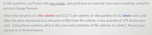 In this question, you'll deal with two goods, and you'll have to solve for cross-price elasticity using the
percent change formula.
When the old price of a file cabinet was $1,171 per cabinet, an old quantity of 212 desks were sold.
After the price decreased to a new price of $823 per file cabinet, a new quantity of 379 desks were
sold. Using these numbers, what is the cross-price elasticity of file cabinets for desks? Round your
answer to 3 decimal places.