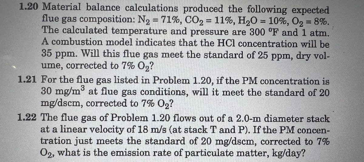 1.20 Material balance calculations produced the following expected
flue gas composition: N₂ = 71%, CO2 = 11%, H₂O = 10%, O₂ = 8%.
The calculated temperature and pressure are 300 °F and 1 atm.
A combustion model indicates that the HCl concentration will be
35 ppm.
Will this flue gas meet the standard of 25 ppm, dry vol-
ume, corrected to 7% O₂?
1.21 For the flue gas listed in Problem 1.20, if the PM concentration is
30 mg/m³ at flue gas conditions, will it meet the standard of 20
mg/dscm, corrected to 7% O2?
1.22 The flue gas of Problem 1.20 flows out of a 2.0-m diameter stack
at a linear velocity of 18 m/s (at stack T and P). If the PM concen-
tration just meets the standard of 20 mg/dscm, corrected to 7%
O2, what is the emission rate of particulate matter, kg/day?
²