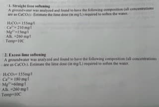 1. Straight lime softening
A groundwater was analyzed and found to have the following composition (all concentrations
are as CaCO): Estimate the lime dose (in mg 1.) required to soften the water.
HCO 155mg/1
Ca 210 mg
Mg-15mg/1
Alk.-260 ml
Temp-10C
2. Excess lime softening
A groundwater was analyzed and found to have the following composition (all concentrations
are as CaCO)). Estimate the lime dose (in mg/L.) required to soften the water..
H:CO 155mg/1
Ca 180 mg/1
Mg-60mg/1
Alk. -260 mg/1
Temp-10C