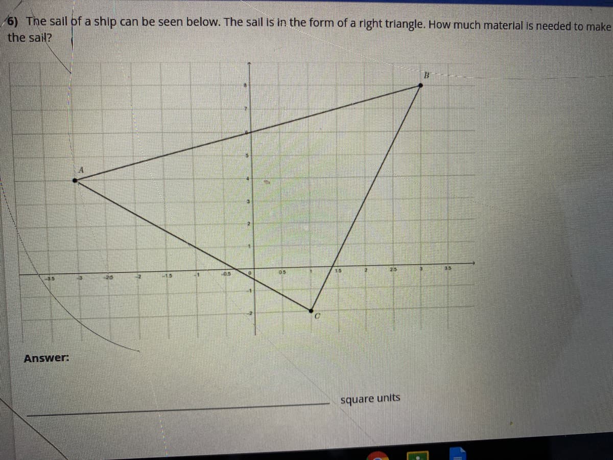 6) The sail of a ship can be seen below. The sall is in the form of a right triangle. How much material Is needed to make
the sail?
35
20
15
05
25
3.5
Answer:
square units
