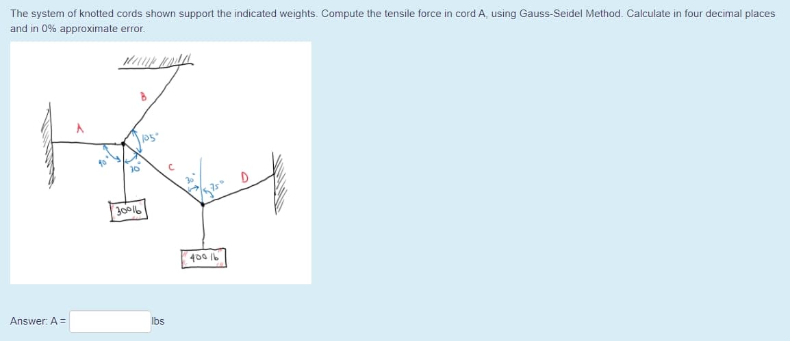 The system of knotted cords shown support the indicated weights. Compute the tensile force in cord A, using Gauss-Seidel Method. Calculate in four decimal places
and in 0% approximate error.
30
30016
400 1b
Answer: A =
Ibs
