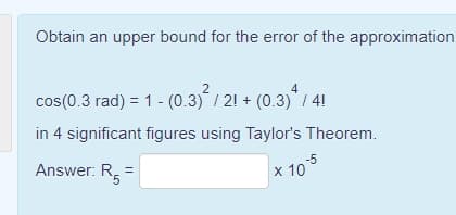 Obtain an upper bound for the error of the approximation
2
cos(0.3 rad) = 1 - (0.3) / 21 + (0.3)/ 4!
in 4 significant figures using Taylor's Theorem.
Answer: R =
-5
x 10
