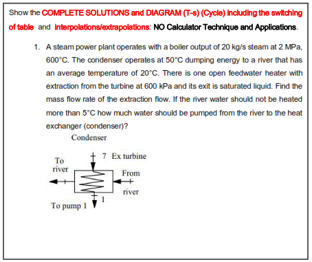 Show the COMPLETE SOLUTIONS and DIAGRAM (T-S) (Cycle) Including the switching
of table and interpolations/extrapolations: NO Calculator Technique and Applications.
1. A steam power plant operates with a boiler output of 20 kg/s steam at 2 MPa,
600°C. The condenser operates at 50°C dumping energy to a river that has
an average temperature of 20°C. There is one open feedwater heater with
extraction from the turbine at 600 kPa and its exit is saturated liquid. Find the
mass flow rate of the extraction flow. If the river water should not be heated
more than 5°C how much water should be pumped from the river to the heat
exchanger (condenser)?
Condenser
† 7 Ex turbine
То
river
From
river
To pump 1
