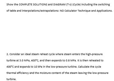 Show the COMPLETE SOLUTIONS and DIAGRAM (T-5) (Cycle) including the switching
of table and interpolations/extrapolations: NO Calculator Technique and Applications.
2. Consider an ideal steam reheat cycle where steam enters the high-pressure
turbine at 3.0 MPa, 400°C, and then expands to 0.8 MPa. It is then reheated to
400°C and expands to 10 kPa in the low-pressure turbine. Calculate the cycle
thermal efficiency and the moisture content of the steam leaving the low-pressure
turbine.
