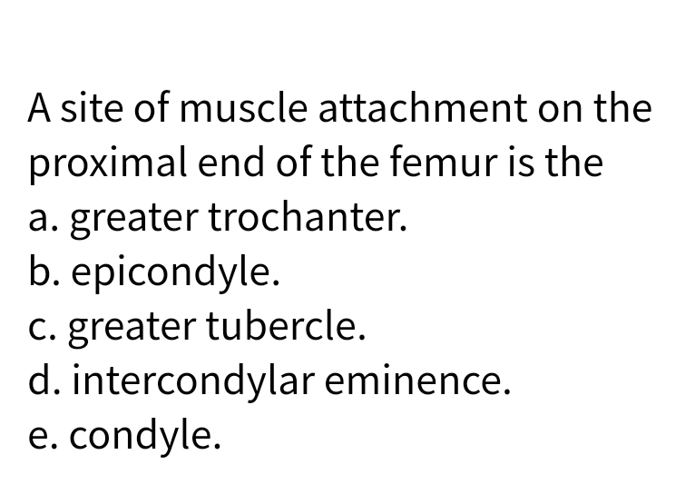A site of muscle attachment on the
proximal end of the femur is the
a. greater trochanter.
b. epicondyle.
C. greater tubercle.
d. intercondylar eminence.
e. condyle.
