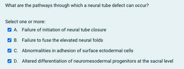 What are the pathways through which a neural tube defect can occur?
Select one or more:
V A. Failure of initiation of neural tube closure
V B. Failure to fuse the elevated neural folds
V C. Abnormalities in adhesion of surface ectodermal cells
V D. Altered differentiation of neuromesodermal progenitors at the sacral level
