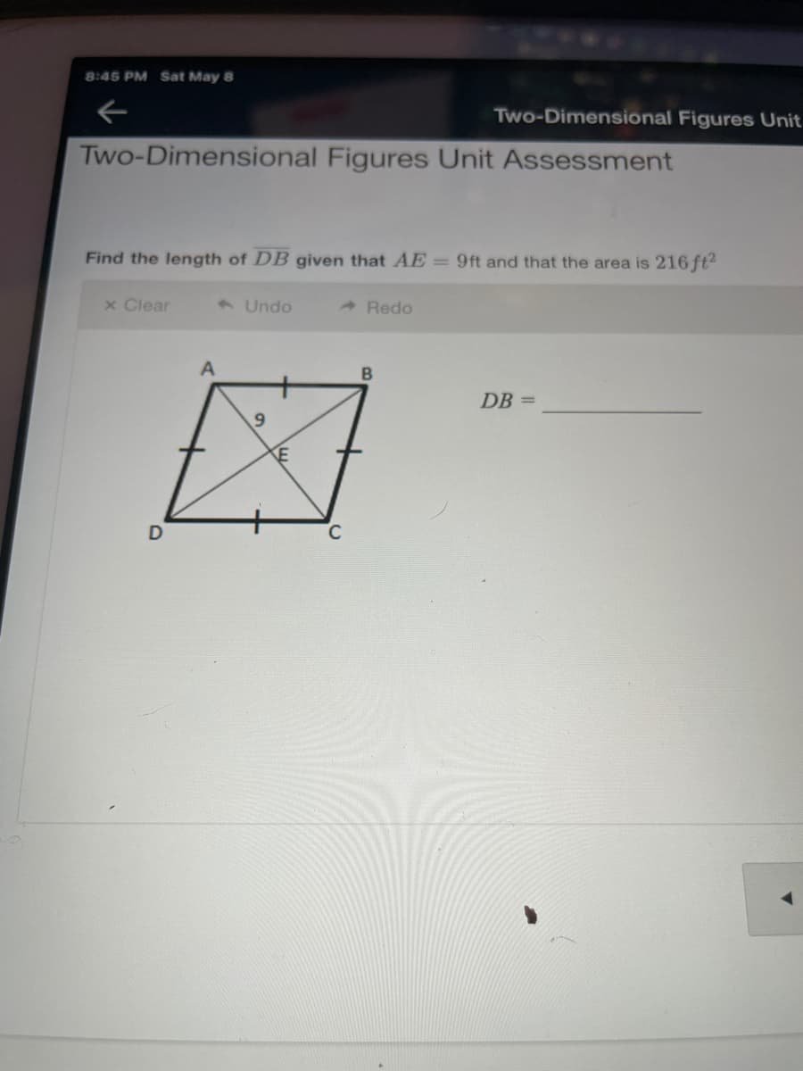 8:45 PM Sat May 8
Two-Dimensional Figures Unit
Two-Dimensional Figures Unit Assessment
Find the length of DB given that AE = 9ft and that the area is 216 ft2
x Clear
1 Undo
A Redo
DB =
9.
D
