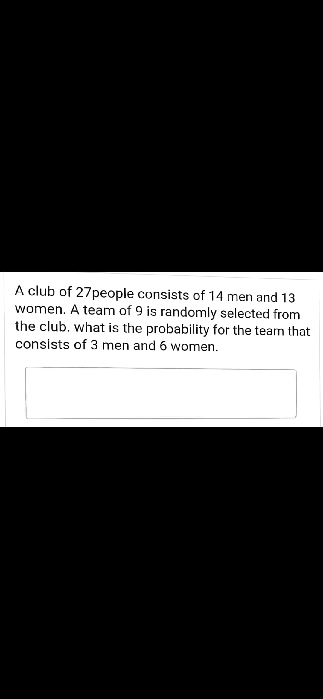 A club of 27people consists of 14 men and 13
women. A team of 9 is randomly selected from
the club. what is the probability for the team that
consists of 3 men and 6 women.

