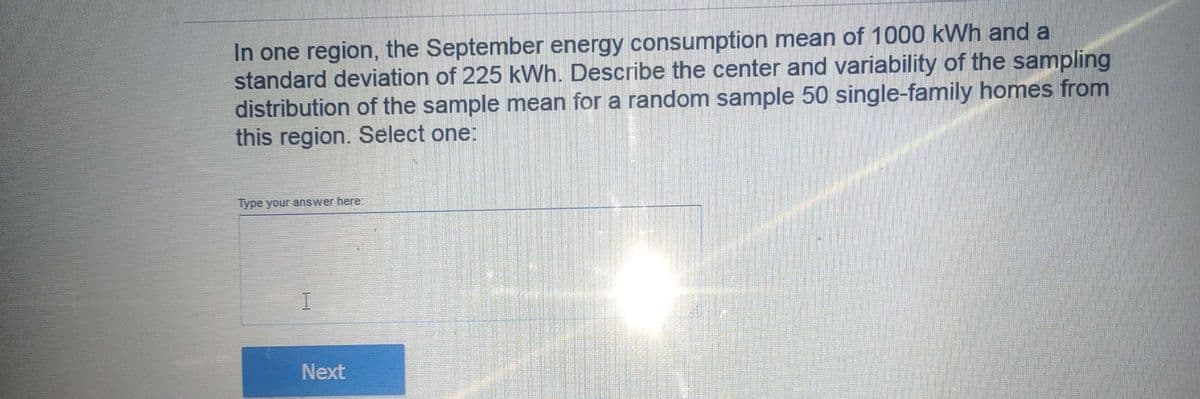 In one region, the September energy consumption mean of 1000 kWh and a
standard deviation of 225 kWh. Describe the center and variability of the sampling
distribution of the sample mean for a random sample 50 single-family homes from
this region. Select one:
Type your answer here:
I.
Next
