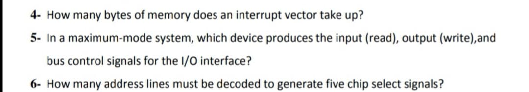 4- How many bytes of memory does an interrupt vector take up?
5- In a maximum-mode system, which device produces the input (read), output (write),and
bus control signals for the I/O interface?
6- How many address lines must be decoded to generate five chip select signals?
