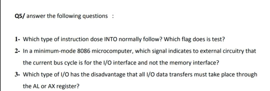 Q5/ answer the following questions :
1- Which type of instruction dose INTO normally follow? Which flag does is test?
2- In a minimum-mode 8086 microcomputer, which signal indicates to external circuitry that
the current bus cycle is for the I/O interface and not the memory interface?
3- Which type of I/O has the disadvantage that all I/0 data transfers must take place through
the AL or AX register?
