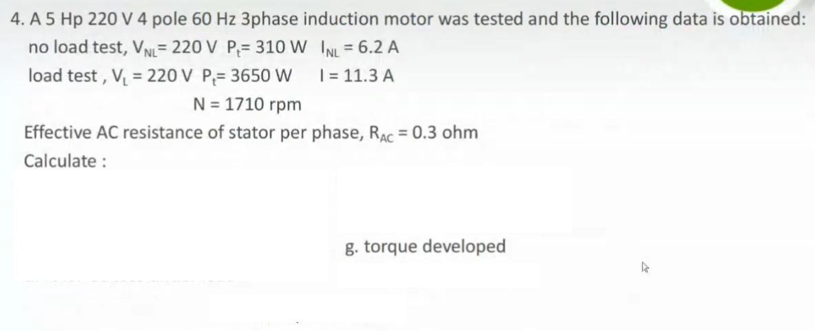 4. A 5 Hp 220 V 4 pole 60 Hz 3phase induction motor was tested and the following data is obtained:
no load test, VN= 220 V P;= 310 W INL = 6.2 A
load test , V = 220 V P;= 3650 W
%3D
%3D
| = 11.3 A
N = 1710 rpm
Effective AC resistance of stator per phase, RAC = 0.3 ohm
Calculate :
g. torque developed
