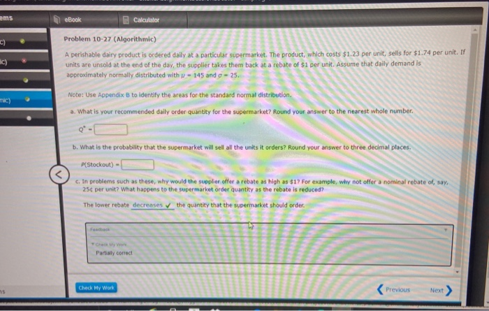 ems
eBook
Calculator
Problem 10-27 (Algorithmic)
c)
A perishable dairy product is ordered dailly at a particular supermarket. The product, which costs $1.23 per unit, sells for $1.74 per unit. If
units are unsold at the end of the day, the supplier takes them back at a rebate of $1 per unit. Assume that daily demand is
ic)
approximately normally distributed with u- 145 and g = 25.
Note: Use Appendix B to identify the areas for the standard normal distributlon.
mic)
a. What is your recommended daily order quantity for the supermarket? Round your answer to the nearest whole number.
b. What is the probability that the supermarket will sell all the units it orders? Round your answer to three decimal places.
P(Stockout) -
c. In problems such as these, why would the supplier offer a rebate as high as $17 For example, why not offer a nominal rebate of, say,
25¢ per unit? What happens to the supermarket order quantity as the rebate is reduced?
The lower rebate decreases the quantity that the supermarket should order.
Feedback
Check My er
Partially corect
Check My Work
Previous
Next
