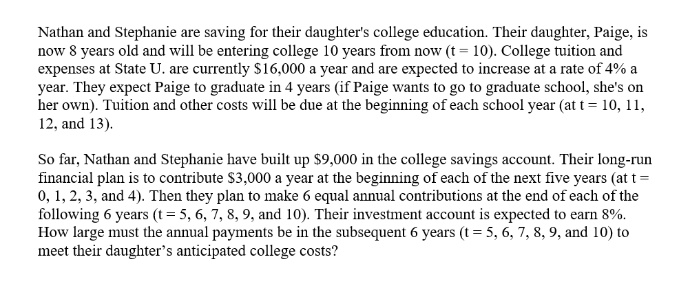 Nathan and Stephanie are saving for their daughter's college education. Their daughter, Paige, is
now 8 years old and will be entering college 10 years from now (t = 10). College tuition and
expenses at State U. are currently $16,000 a year and are expected to increase at a rate of 4% a
year. They expect Paige to graduate in 4 years (if Paige wants to go to graduate school, she's on
her own). Tuition and other costs will be due at the beginning of each school year (at t = 10, 11,
12, and 13).
So far, Nathan and Stephanie have built up $9,000 in the college savings account. Their long-run
financial plan is to contribute $3,000 a year at the beginning of each of the next five years (at t=
0, 1, 2, 3, and 4). Then they plan to make 6 equal annual contributions at the end of each of the
following 6 years (t = 5, 6, 7, 8, 9, and 10). Their investment account is expected to earn 8%.
How large must the annual payments be in the subsequent 6 years (t = 5, 6, 7, 8, 9, and 10) to
meet their daughter's anticipated college costs?
