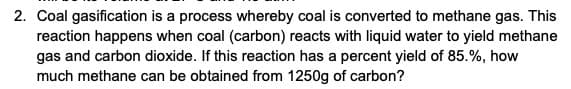 2. Coal gasification is a process whereby coal is converted to methane gas. This
reaction happens when coal (carbon) reacts with liquid water to yield methane
gas and carbon dioxide. If this reaction has a percent yield of 85.%, how
much methane can be obtained from 1250g of carbon?
