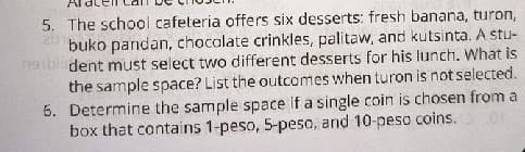 5. The school cafeteria offers six desserts: fresh banana, turon,
buko pandan, chocalate crinkles, palitaw, and kutsinta. A stu-
dent must select two different desserts for his lunch. What is
the sample space? List the outcomes when turon is not selected.
5. Determine the sample space if a single coin is chosen from a
box that contains 1-peso, 5-peso, and 10-peso coins.
