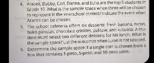 4. Araceli, Bobby, Carl, Danna, and Echo are the top 5 students in
Grade 10. What is the sample space when three will be chosen
to represent in the interschool contest? Indicate the event when
bns
Araceli can be chosen.
5. The school cafeteria offers Six desserts: fresh banana, turon,
buko pandan, chocolate crinkles, palitaw, and kutsinta. A stu-
dent must select two different desserts for his lunch. What is
the sample space? List the outcomes when turon is not selected.
5. Determine the sample space if a single coin is chosen from a
box that contains 1-peso, 5-peso, and 10-peso coins.
