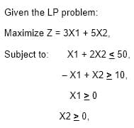 Given the LP problem:
Maximize Z = 3X1 + 5X2,
Subject to:
X1 + 2X2 < 50,
- X1 + X2 > 10,
X1 >0
X2 > 0,
