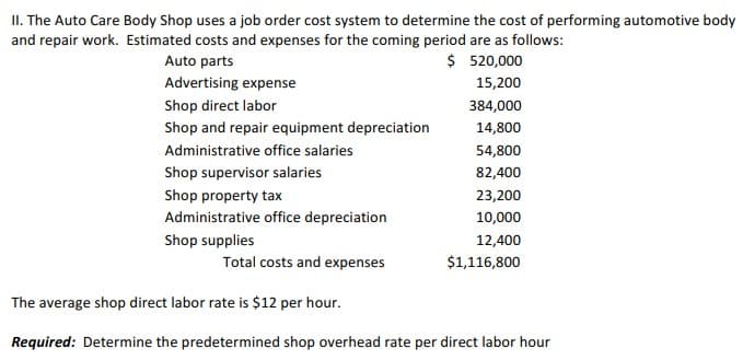 II. The Auto Care Body Shop uses a job order cost system to determine the cost of performing automotive body
and repair work. Estimated costs and expenses for the coming period are as follows:
Auto parts
$ 520,000
Advertising expense
15,200
Shop direct labor
384,000
Shop and repair equipment depreciation
14,800
Administrative office salaries
54,800
Shop supervisor salaries
82,400
Shop property tax
23,200
Administrative office depreciation
10,000
Shop supplies
12,400
Total costs and expenses
$1,116,800
The average shop direct labor rate is $12 per hour.
Required: Determine the predetermined shop overhead rate per direct labor hour
