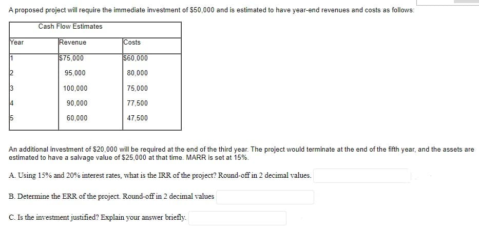 A proposed project will require the immediate investment of $50,000 and is estimated to have year-end revenues and costs as follows:
Cash Flow Estimates
Year
Revenue
Costs
1
$75,000
|$60,000
2
95,000
80,000
3
100,000
75,000
14
90,000
77,500
15
60,000
47,500
An additional investment of $20,000 will be required at the end of the third year. The project would terminate at the end of the fifth year, and the assets are
estimated to have a salvage value of $25,000 at that time. MARR is set at 15%.
A. Using 15% and 20% interest rates, what is the IRR of the project? Round-off in 2 decimal values.
B. Determine the ERR of the project. Round-off in 2 decimal values
C. Is the investment justified? Explain your answer briefly.
LO
