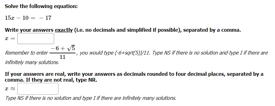 Solve the following equation:
15x – 10 = - 17
Write your answers exactly (i.e. no decimals and simplified if possible), separated by a comma.
- 6 + V5
-, you would type (-6+sqrt(5))/11. Type NS if there is no solution and type I if there are
11
Remember to enter
infinitely many solutions.
If your answers are real, write your answers as decimals rounded to four decimal places, separated by a
comma. If they are not real, type NR.
Type NS if there is no solution and type I if there are infinitely many solutions.
