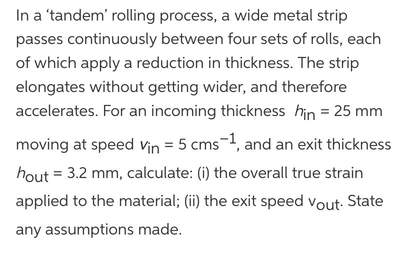 In a 'tandem' rolling process, a wide metal strip
passes continuously between four sets of rolls, each
of which apply a reduction in thickness. The strip
elongates without getting wider, and therefore
accelerates. For an incoming thickness hin = 25 mm
moving at speed Vin = 5 cms-1, and an exit thickness
hout = 3.2 mm, calculate: (i) the overall true strain
applied to the material; (ii) the exit speed Vout. State
any assumptions made.