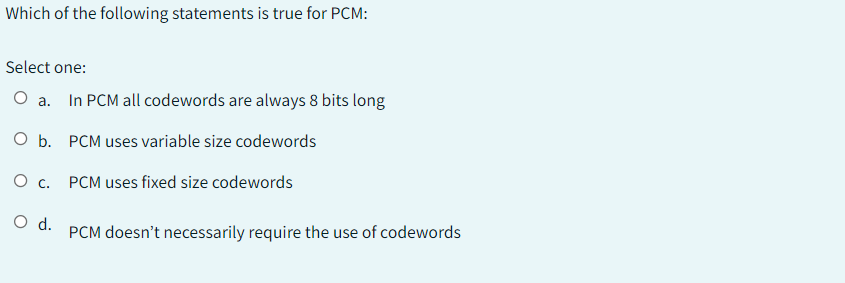 Which of the following statements is true for PCM:
Select one:
O a. In PCM all codewords are always 8 bits long
O b. PCM uses variable size codewords
O c. PCM uses fixed size codewords
O d.
PCM doesn't necessarily require the use of codewords