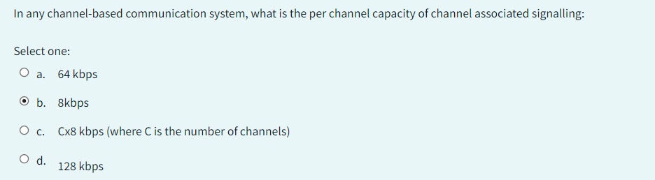 In any channel-based communication system, what is the per channel capacity of channel associated signalling:
Select one:
O a. 64 kbps
O b. 8kbps
O C. Cx8 kbps (where C is the number of channels)
O d.
128 kbps
