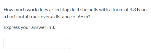 How much work does a sled dog do if she pulls with a force of 4.3 N on
a horizontal track over a distance of 66 m?
Express your answer in J.
